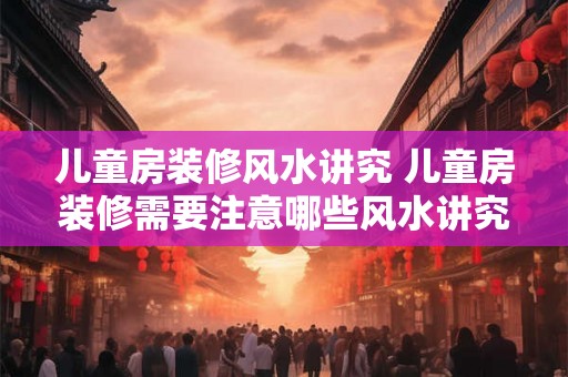 儿童房装修风水讲究 儿童房装修需要注意哪些风水讲究