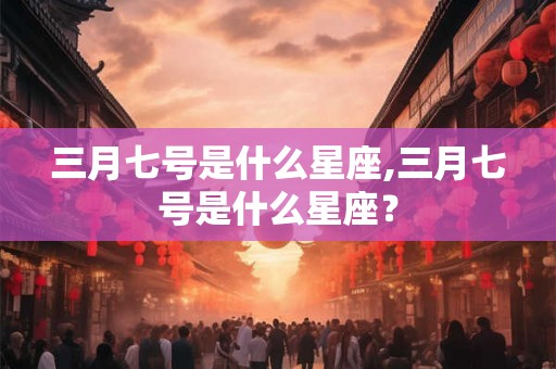 三月七号是什么星座,三月七号是什么星座？