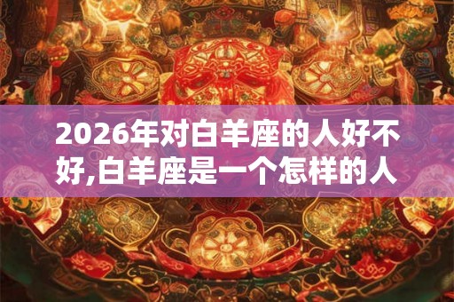 2026年对白羊座的人好不好,白羊座是一个怎样的人