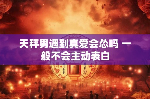 天秤男遇到真爱会怂吗 一般不会主动表白