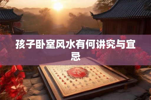 孩子卧室风水有何讲究与宜忌 孩子卧室风水有何讲究与宜忌