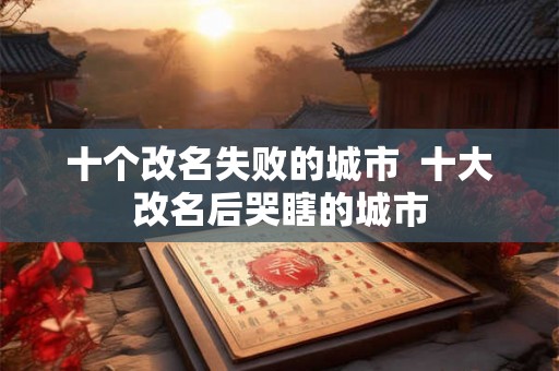 十个改名失败的城市  十大改名后哭瞎的城市