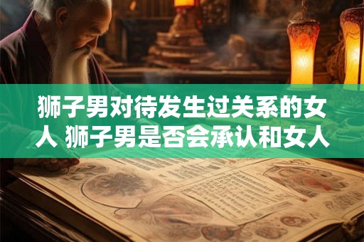 狮子男对待发生过关系的女人 狮子男是否会承认和女人发生过关系