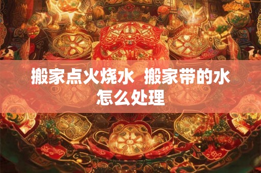 搬家点火烧水  搬家带的水怎么处理