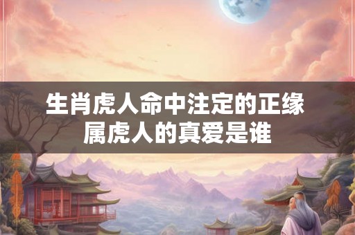 生肖虎人命中注定的正缘 属虎人的真爱是谁
