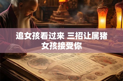追女孩看过来 三招让属猪女孩接受你 追女孩看过来 三招让属猪女孩接受你