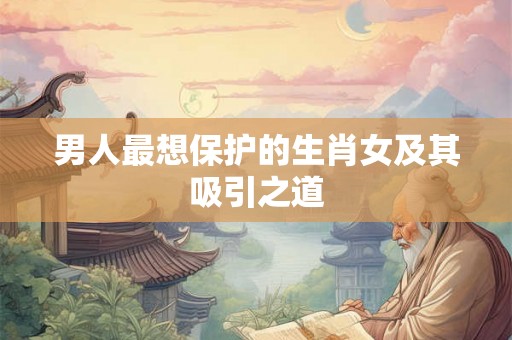 男人最想保护的生肖女及其吸引之道 男人最想保护的生肖女及其吸引之道