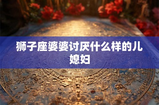 狮子座婆婆讨厌什么样的儿媳妇 狮子座婆婆讨厌什么样的儿媳妇