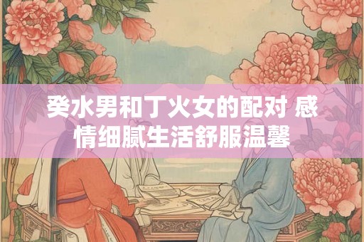 癸水男和丁火女的配对 感情细腻生活舒服温馨