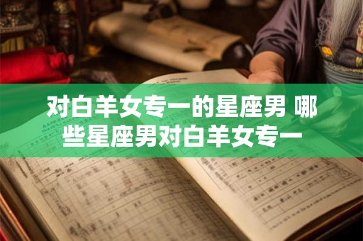 对白羊女专一的星座男 哪些星座男对白羊女专一 对白羊女专一的星座男 哪些星座男对白羊女专一