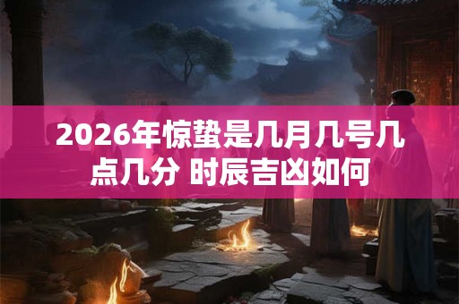 2026年惊蛰是几月几号几点几分 时辰吉凶如何