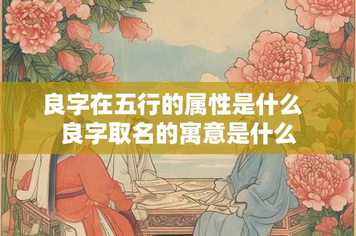 良字在五行的属性是什么 良字取名的寓意是什么 良字在五行的属性是什么 良字取名的寓意是什么