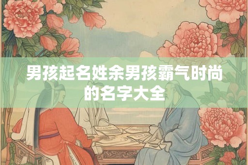 男孩起名姓余男孩霸气时尚的名字大全