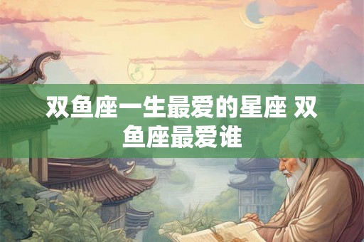 双鱼座一生最爱的星座 双鱼座最爱谁