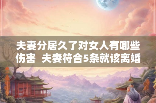 夫妻分居久了对女人有哪些伤害  夫妻符合5条就该离婚了