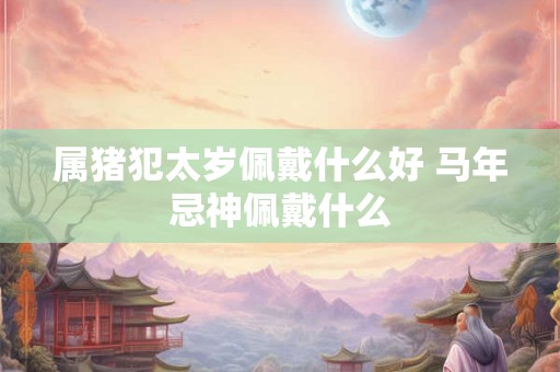 属猪犯太岁佩戴什么好 马年忌神佩戴什么 属猪犯太岁佩戴什么好 马年忌神佩戴什么
