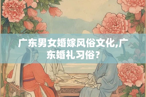 广东男女婚嫁风俗文化,广东婚礼习俗？