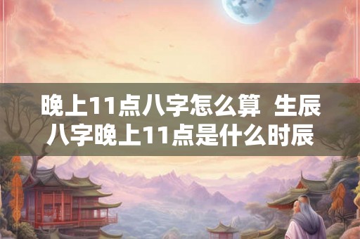 晚上11点八字怎么算  生辰八字晚上11点是什么时辰