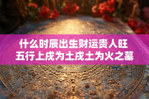 什么时辰出生财运贵人旺 五行上戌为土戌土为火之墓