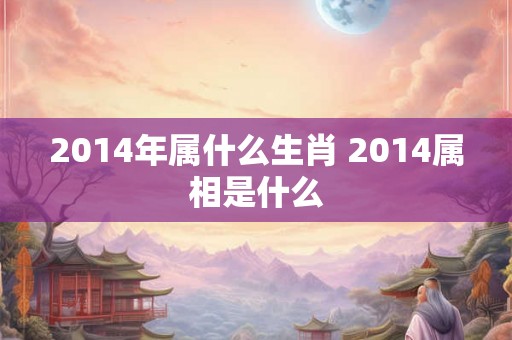 2014年属什么生肖 2014属相是什么 2014年属什么生肖 2014属相是什么