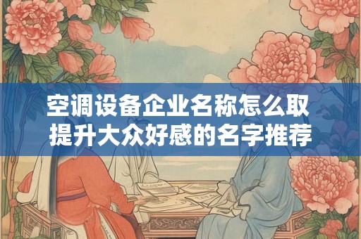空调设备企业名称怎么取 提升大众好感的名字推荐 空调设备企业名称怎么取 提升大众好感的名字推荐