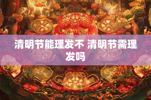 清明节能理发不 清明节需理发吗 清明节能理发不 清明节需理发吗