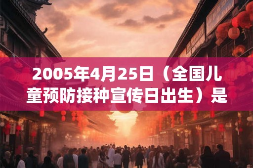 2005年4月25日（全国儿童预防接种宣传日出生）是什么命_命运如何