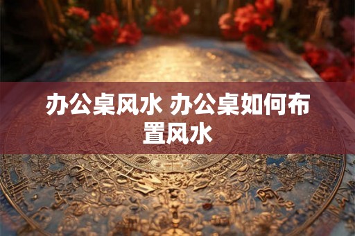 办公桌风水 办公桌如何布置风水