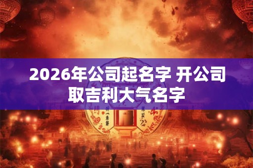 2026年公司起名字 开公司取吉利大气名字
