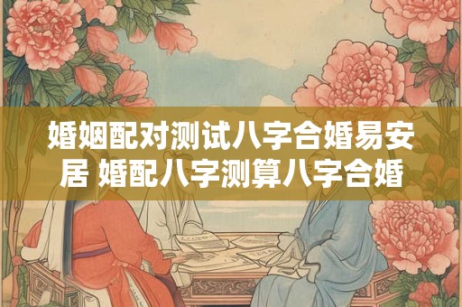 婚姻配对测试八字合婚易安居 婚配八字测算八字合婚