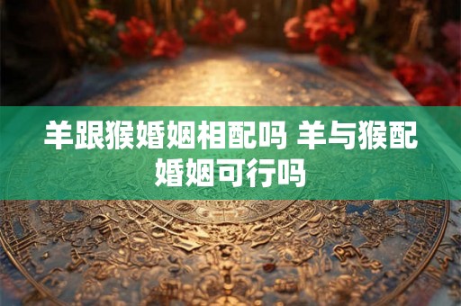 羊跟猴婚姻相配吗 羊与猴配婚姻可行吗