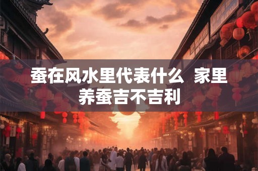蚕在风水里代表什么 家里养蚕吉不吉利 蚕在风水里代表什么 家里养蚕吉不吉利