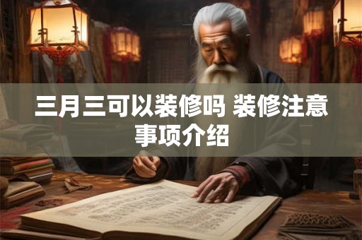 三月三可以装修吗 装修注意事项介绍 三月三可以装修吗 装修注意事项介绍
