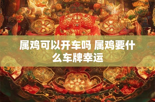 属鸡可以开车吗 属鸡要什么车牌幸运 属鸡可以开车吗 属鸡要什么车牌幸运