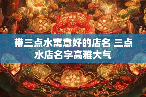 带三点水寓意好的店名 三点水店名字高雅大气