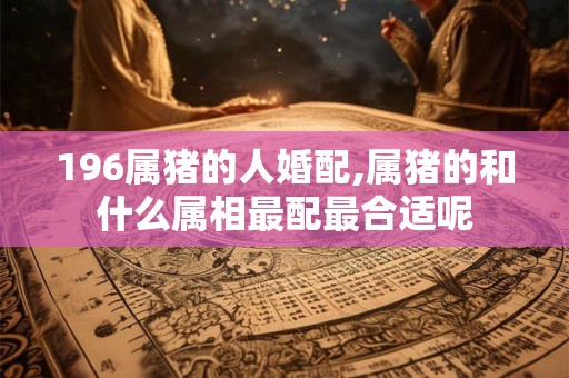 196属猪的人婚配,属猪的和什么属相最配最合适呢