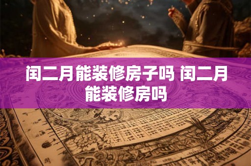 闰二月能装修房子吗 闰二月能装修房吗 闰二月能装修房子吗 闰二月能装修房吗