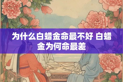 为什么白蜡金命最不好 白蜡金为何命最差 为什么白蜡金命最不好 白蜡金为何命最差