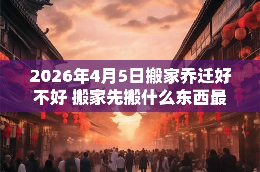 2026年4月5日搬家乔迁好不好 搬家先搬什么东西最旺财 2026年4月5日搬家乔迁好不好 搬家先搬什么东西最旺财