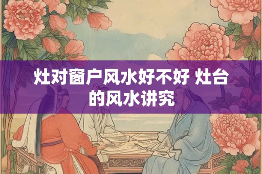 灶对窗户风水好不好 灶台的风水讲究