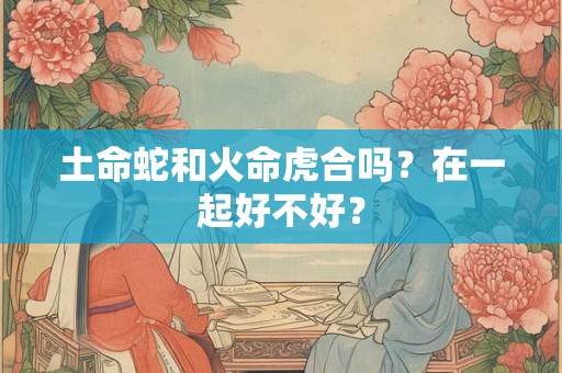 土命蛇和火命虎合吗？在一起好不好？