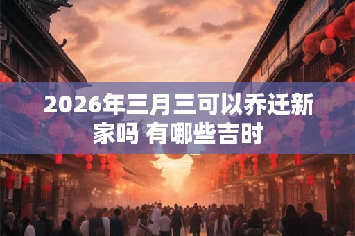 2026年三月三可以乔迁新家吗 有哪些吉时