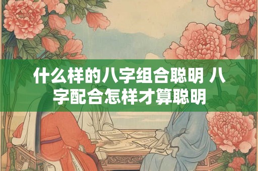 什么样的八字组合聪明 八字配合怎样才算聪明