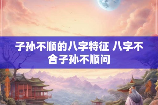 子孙不顺的八字特征 八字不合子孙不顺问