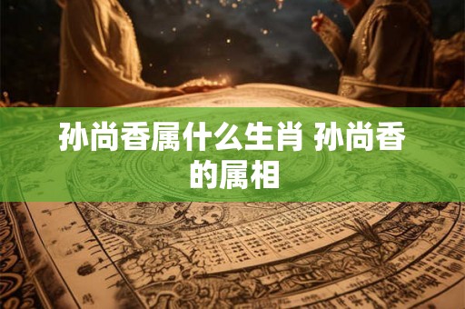 孙尚香属什么生肖 孙尚香的属相