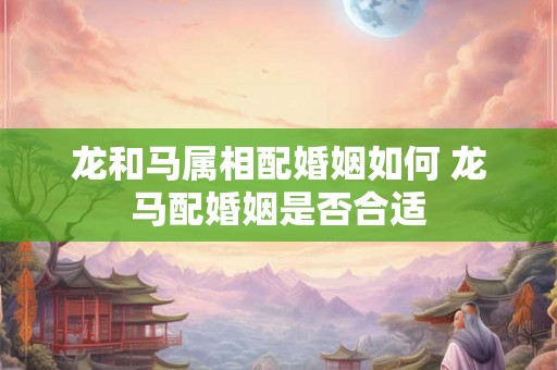 龙和马属相配婚姻如何 龙马配婚姻是否合适