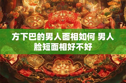 方下巴的男人面相如何 男人脸短面相好不好