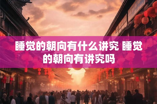 睡觉的朝向有什么讲究 睡觉的朝向有讲究吗