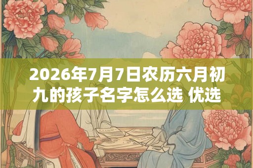 2026年7月7日农历六月初九的孩子名字怎么选 优选男女好名鉴赏