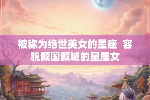 被称为绝世美女的星座  容貌倾国倾城的星座女
